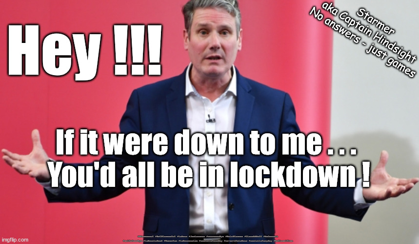 Starmer - lockdown | Starmer
aka Captain Hindsight
No answers - just games; Hey !!! If it were down to me . . . 
You'd all be in lockdown ! #Starmerout #GetStarmerOut #Labour #JonLansman #wearecorbyn #KeirStarmer #DianeAbbott #McDonnell #cultofcorbyn #labourisdead #Momentum #labourracism #socialistsunday #nevervotelabour #socialistanyday #Antisemitism | image tagged in starmer failed leadership,labourisdead,starmerout getstarmerout,cultofcorbyn,captain hindsight,corona virus covid omicron | made w/ Imgflip meme maker