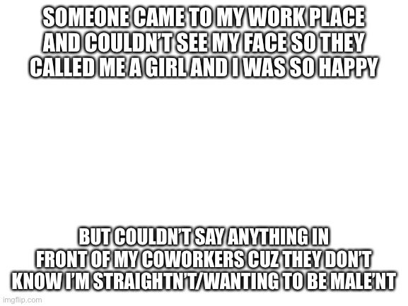 Blank White Template | SOMEONE CAME TO MY WORK PLACE AND COULDN’T SEE MY FACE SO THEY CALLED ME A GIRL AND I WAS SO HAPPY; BUT COULDN’T SAY ANYTHING IN FRONT OF MY COWORKERS CUZ THEY DON’T KNOW I’M STRAIGHTN’T/WANTING TO BE MALE’NT | image tagged in blank white template | made w/ Imgflip meme maker