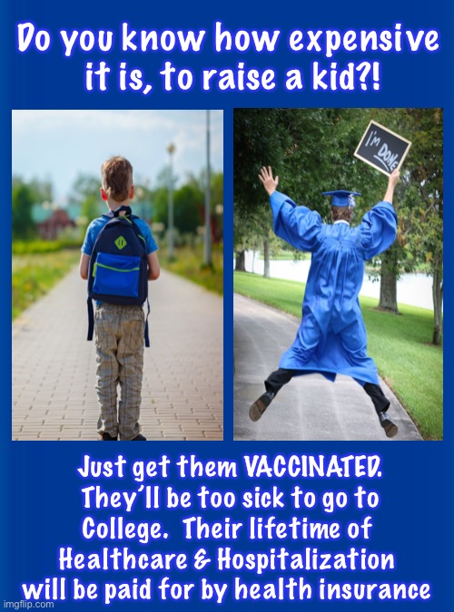 It would be like Aborting your 9 year old | Do you know how expensive 
it is, to raise a kid?! Just get them VACCINATED.
They’ll be too sick to go to
College.  Their lifetime of 
Healthcare & Hospitalization 
will be paid for by health insurance | image tagged in memes,kids survive the virus,vax may kill your kid could you handle that,or heart disease for a lifetime,killing not saving | made w/ Imgflip meme maker