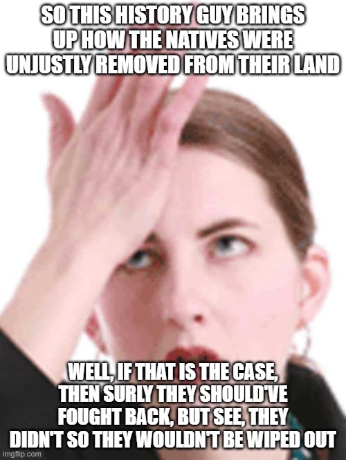 What I'm saying is that if you want to give back the land to the natives when they couldn't hold it, your stupid | SO THIS HISTORY GUY BRINGS UP HOW THE NATIVES WERE UNJUSTLY REMOVED FROM THEIR LAND; WELL, IF THAT IS THE CASE, THEN SURLY THEY SHOULD'VE FOUGHT BACK, BUT SEE, THEY DIDN'T SO THEY WOULDN'T BE WIPED OUT | image tagged in self-head slap,native american | made w/ Imgflip meme maker