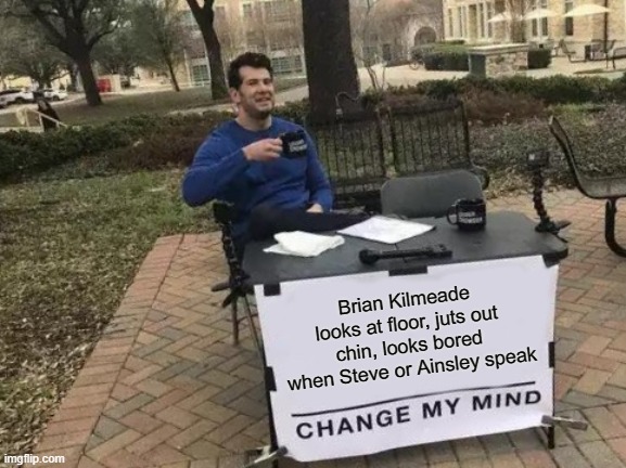 He's always just waiting for other person to finish talking | Brian Kilmeade looks at floor, juts out chin, looks bored when Steve or Ainsley speak | image tagged in memes,change my mind,hate kilmeade,talentless schmuck,kilmeade not tv friendly,unfunny midwit | made w/ Imgflip meme maker