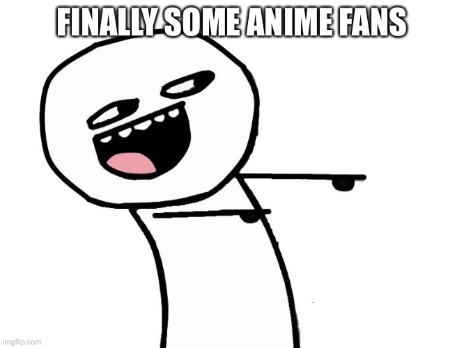 Eyyy | FINALLY SOME ANIME FANS | image tagged in eyyy | made w/ Imgflip meme maker