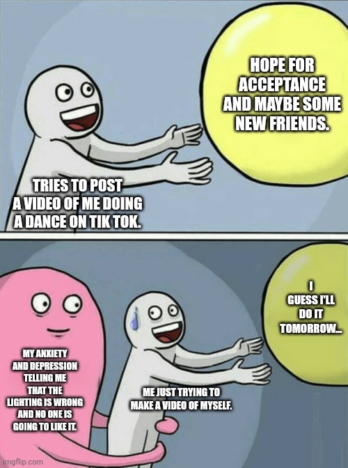 Tik Tok with mental illnesses | HOPE FOR ACCEPTANCE AND MAYBE SOME NEW FRIENDS. TRIES TO POST A VIDEO OF ME DOING A DANCE ON TIK TOK. I GUESS I'LL DO IT TOMORROW... MY ANXIETY AND DEPRESSION TELLING ME THAT THE LIGHTING IS WRONG AND NO ONE IS GOING TO LIKE IT. ME JUST TRYING TO MAKE A VIDEO OF MYSELF. | image tagged in memes,running away balloon | made w/ Imgflip meme maker