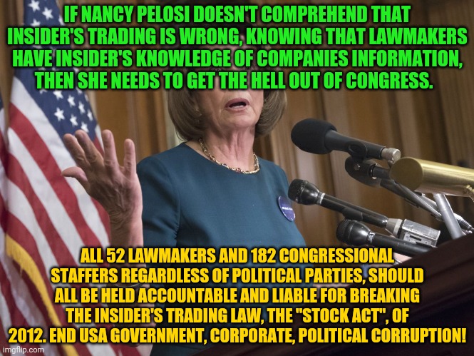 Nancy Pelosi | IF NANCY PELOSI DOESN'T COMPREHEND THAT INSIDER'S TRADING IS WRONG, KNOWING THAT LAWMAKERS HAVE INSIDER'S KNOWLEDGE OF COMPANIES INFORMATION, THEN SHE NEEDS TO GET THE HELL OUT OF CONGRESS. ALL 52 LAWMAKERS AND 182 CONGRESSIONAL STAFFERS REGARDLESS OF POLITICAL PARTIES, SHOULD ALL BE HELD ACCOUNTABLE AND LIABLE FOR BREAKING THE INSIDER'S TRADING LAW, THE "STOCK ACT", OF 2012. END USA GOVERNMENT, CORPORATE, POLITICAL CORRUPTION! | image tagged in nancy pelosi | made w/ Imgflip meme maker
