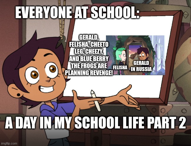 Frog :3 | EVERYONE AT SCHOOL:; GERALD, FELISHA, CHEETO LEG, CHEEZY, AND BLUE BERRY THE FROGS ARE PLANNING REVENGE! FELISHA; GERALD IN RUSSIA; A DAY IN MY SCHOOL LIFE PART 2 | image tagged in luz explain some | made w/ Imgflip meme maker