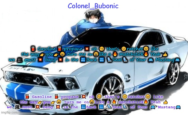 I don't have a Roy Mustang problem Bubonic does! | ⛽ Gasoline ⛽ propane 💥 oh 😏 that's 😐ratchet😒 like the way👉you👉😩 turn me on😫like a 🔥 matchstick🔥 Yeah 👍 we 👥 must 💥 bang 💥 in the 🔙Back 🔙 💺Seat💺 of Your 🚘 Mustang🚘; ⛽ Gasoline ⛽ propane 💥 oh 😏 that's 😐ratchet😒 like the way👉you👉😩 turn me on😫like a 🔥 matchstick🔥 Yeah 👍 we 👥 must 💥 bang 💥 in the 🔙Back 🔙 💺Seat💺 of Your 🚘 Mustang🚘 | image tagged in i don't have a roy mustang problem bubonic does | made w/ Imgflip meme maker