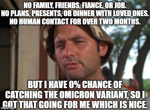 So I Got That Goin For Me Which Is Nice Meme |  NO FAMILY, FRIENDS, FIANCE, OR JOB.
NO PLANS, PRESENTS, OR DINNER WITH LOVED ONES.
NO HUMAN CONTACT FOR OVER TWO MONTHS. BUT I HAVE 0% CHANCE OF CATCHING THE OMICRON VARIANT, SO I GOT THAT GOING FOR ME WHICH IS NICE. | image tagged in memes,so i got that goin for me which is nice,AdviceAnimals | made w/ Imgflip meme maker