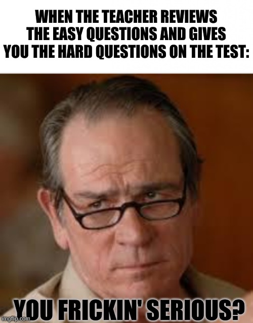 I know there are thousands of us who can relate... | WHEN THE TEACHER REVIEWS THE EASY QUESTIONS AND GIVES YOU THE HARD QUESTIONS ON THE TEST:; YOU FRICKIN' SERIOUS? | image tagged in my face when someone asks a stupid question,relatable as frick,so true memes,memes,lol | made w/ Imgflip meme maker