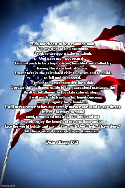 An American's Creed | "I do not choose to be a common man.
 It is my right to be uncommon.
 I seek to develop whatever talents God gave me—not security.
 I do not wish to be a kept citizen, humbled and dulled by having the state look after me.
 I want to take the calculated risk; to dream and to build, to fail and to succeed.
 I refuse to barter incentive for a dole.
 I prefer the challenges of life to the guaranteed existence; the thrill of fulfillment to the stale calm of utopia.
 I will not trade freedom for beneficence nor my dignity for a handout.
 I will never cower before any earthly master nor bend to any threat.
 It is my heritage to stand erect, proud and unafraid; to think and act myself, enjoy the benefit of my creations and to face the world boldly and say – 'This, with God's help, I have done.'
 All this is what it means to be an American."; Dean Aflange 1952 | image tagged in u s military flag waving on pole,american's,creed,america | made w/ Imgflip meme maker