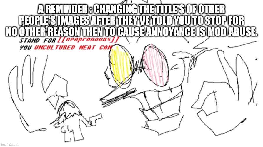A REMINDER : CHANGING THE TITLE'S OF OTHER PEOPLE'S IMAGES AFTER THEY'VE TOLD YOU TO STOP FOR NO OTHER REASON THEN TO CAUSE ANNO | A REMINDER : CHANGING THE TITLE'S OF OTHER PEOPLE'S IMAGES AFTER THEY'VE TOLD YOU TO STOP FOR NO OTHER REASON THEN TO CAUSE ANNOYANCE IS MOD ABUSE. | image tagged in the neo in spamton neo | made w/ Imgflip meme maker