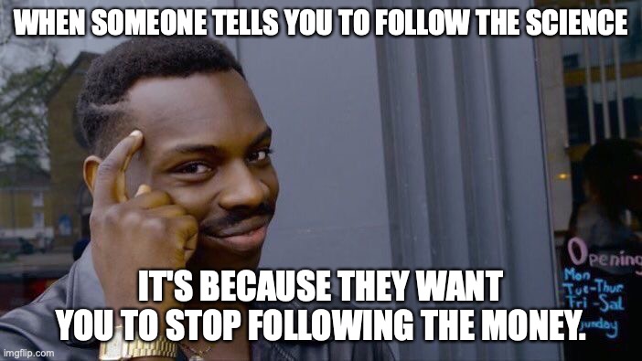 I can't quite put my finger on what recent situation to which this applies. | WHEN SOMEONE TELLS YOU TO FOLLOW THE SCIENCE; IT'S BECAUSE THEY WANT YOU TO STOP FOLLOWING THE MONEY. | image tagged in liberals,2021,covid,logic,lies,big pharma | made w/ Imgflip meme maker