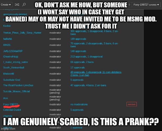 im scared... | OK, DON'T ASK ME HOW, BUT SOMEONE (I WONT SAY WHO IN CASE THEY GET BANNED) MAY OR MAY NOT HAVE INVITED ME TO BE MSMG MOD.
TRUST ME I DIDN'T ASK FOR IT; I AM GENUINELY SCARED, IS THIS A PRANK?? | image tagged in msmg | made w/ Imgflip meme maker