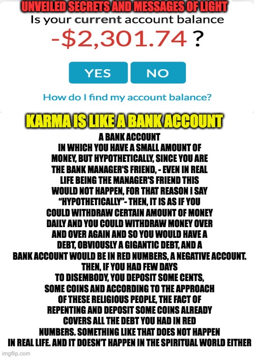 KARMA IS LIKE A BANK ACCOUNT |  UNVEILED SECRETS AND MESSAGES OF LIGHT; A BANK ACCOUNT IN WHICH YOU HAVE A SMALL AMOUNT OF MONEY, BUT HYPOTHETICALLY, SINCE YOU ARE THE BANK MANAGER'S FRIEND, - EVEN IN REAL LIFE BEING THE MANAGER'S FRIEND THIS WOULD NOT HAPPEN, FOR THAT REASON I SAY “HYPOTHETICALLY”- THEN, IT IS AS IF YOU COULD WITHDRAW CERTAIN AMOUNT OF MONEY DAILY AND YOU COULD WITHDRAW MONEY OVER AND OVER AGAIN AND SO YOU WOULD HAVE A DEBT, OBVIOUSLY A GIGANTIC DEBT, AND A BANK ACCOUNT WOULD BE IN RED NUMBERS, A NEGATIVE ACCOUNT.
THEN, IF YOU HAD FEW DAYS TO DISEMBODY, YOU DEPOSIT SOME CENTS, SOME COINS AND ACCORDING TO THE APPROACH OF THESE RELIGIOUS PEOPLE, THE FACT OF REPENTING AND DEPOSIT SOME COINS ALREADY COVERS ALL THE DEBT YOU HAD IN RED NUMBERS. SOMETHING LIKE THAT DOES NOT HAPPEN IN REAL LIFE. AND IT DOESN’T HAPPEN IN THE SPIRITUAL WORLD EITHER; KARMA IS LIKE A BANK ACCOUNT | image tagged in karma | made w/ Imgflip meme maker