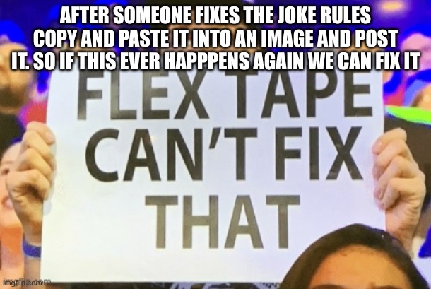 flex tape cant fix that | AFTER SOMEONE FIXES THE JOKE RULES
COPY AND PASTE IT INTO AN IMAGE AND POST IT. SO IF THIS EVER HAPPPENS AGAIN WE CAN FIX IT | image tagged in flex tape cant fix that | made w/ Imgflip meme maker