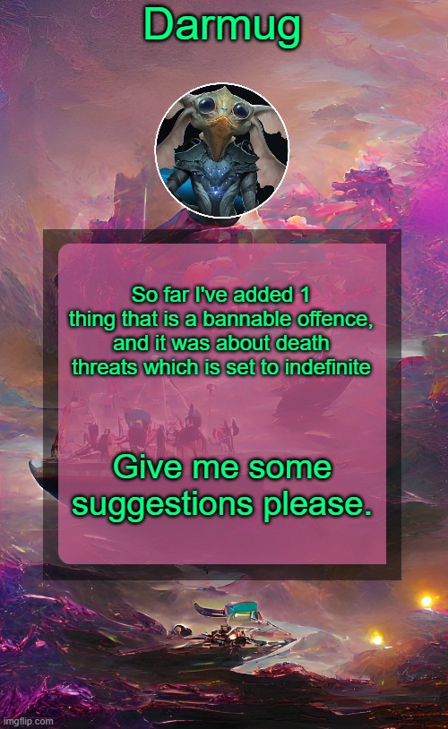 Darmug's announcement template | So far I've added 1 thing that is a bannable offence, and it was about death threats which is set to indefinite; Give me some suggestions please. | image tagged in darmug's announcement template | made w/ Imgflip meme maker