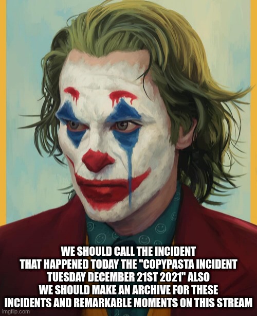 the copypasta incident Tuesday December 21st 2021 | WE SHOULD CALL THE INCIDENT THAT HAPPENED TODAY THE "COPYPASTA INCIDENT TUESDAY DECEMBER 21ST 2021" ALSO WE SHOULD MAKE AN ARCHIVE FOR THESE INCIDENTS AND REMARKABLE MOMENTS ON THIS STREAM | made w/ Imgflip meme maker