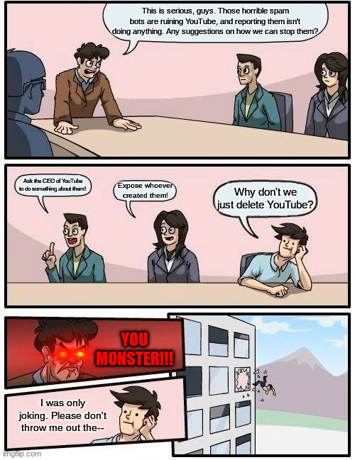 Stopping The Bots at the Boardroom Meeting! | This is serious, guys. Those horrible spam bots are ruining YouTube, and reporting them isn't doing anything. Any suggestions on how we can stop them? Ask the CEO of YouTube to do something about them! Expose whoever created them! Why don't we just delete YouTube? YOU MONSTER!!! I was only joking. Please don't throw me out the-- | image tagged in memes,boardroom meeting suggestion | made w/ Imgflip meme maker