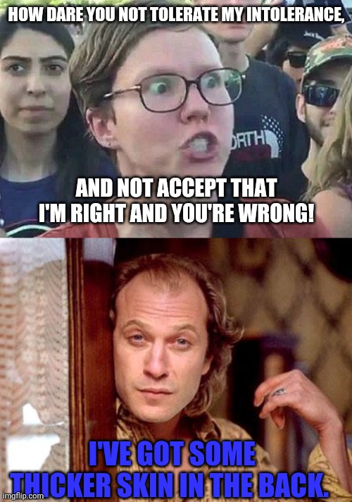 Triggered liberals | HOW DARE YOU NOT TOLERATE MY INTOLERANCE, AND NOT ACCEPT THAT I'M RIGHT AND YOU'RE WRONG! I'VE GOT SOME THICKER SKIN IN THE BACK. | image tagged in triggered liberal,buffalo bill | made w/ Imgflip meme maker