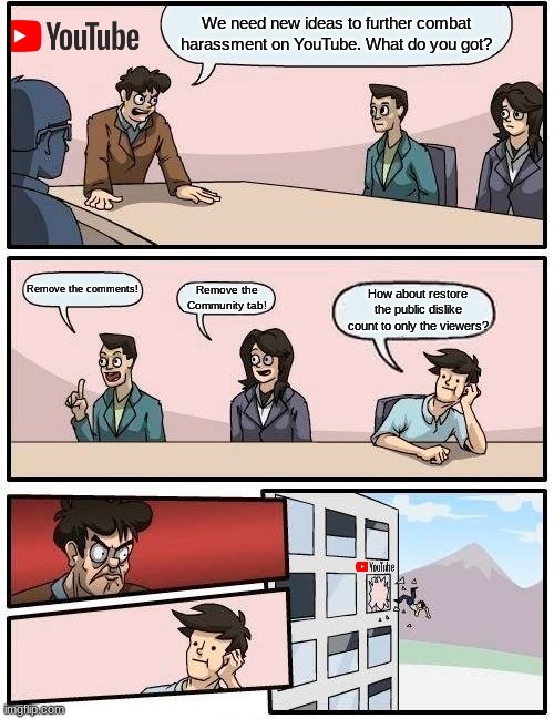 Boardroom Meeting Suggestion | We need new ideas to further combat harassment on YouTube. What do you got? Remove the comments! Remove the Community tab! How about restore the public dislike count to only the viewers? | image tagged in memes,boardroom meeting suggestion,youtube,so true memes,dislike | made w/ Imgflip meme maker