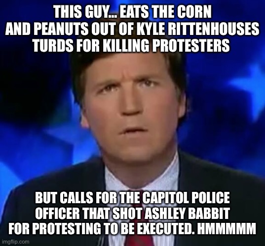 confused Tucker carlson | THIS GUY… EATS THE CORN AND PEANUTS OUT OF KYLE RITTENHOUSES TURDS FOR KILLING PROTESTERS; BUT CALLS FOR THE CAPITOL POLICE OFFICER THAT SHOT ASHLEY BABBIT FOR PROTESTING TO BE EXECUTED. HMMMMM | image tagged in confused tucker carlson | made w/ Imgflip meme maker