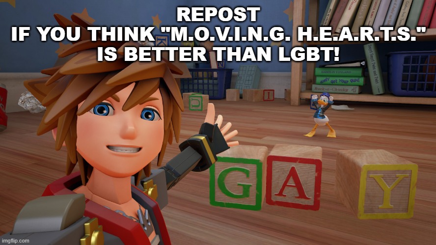 REPOST
IF YOU THINK "M.O.V.I.N.G. H.E.A.R.T.S." IS BETTER THAN LGBT! | image tagged in moving hearts,kingdom hearts,memes,repost | made w/ Imgflip meme maker