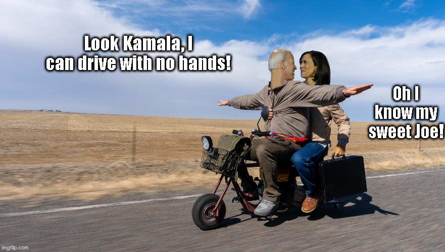 Biden and Harris Scootering | Look Kamala, I can drive with no hands! Oh I know my sweet Joe! | image tagged in biden and kamala scootering,joe biden,kamala harris,scooter,dumb and dumber | made w/ Imgflip meme maker