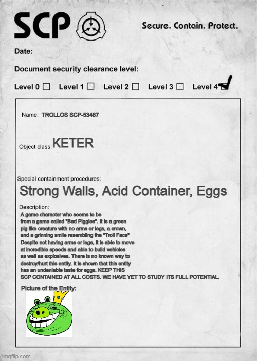 TROLLOS DOCUMENTARY | TROLLOS SCP-53467; KETER; Strong Walls, Acid Container, Eggs; A game character who seems to be from a game called "Bad Piggies". It is a green pig like creature with no arms or legs, a crown, and a grinning smile resembling the "Troll Face" Despite not having arms or legs, it is able to move at incredible speeds and able to build vehicles as well as explosives. There is no known way to destroy/hurt this entity. It is shown that this entity has an undeniable taste for eggs. KEEP THIS SCP CONTAINED AT ALL COSTS. WE HAVE YET TO STUDY ITS FULL POTENTIAL. Picture of the Entity: | image tagged in scp document | made w/ Imgflip meme maker