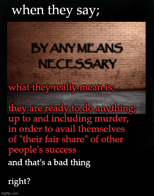 by any means necessary? | when they say;; BY ANY MEANS; NECESSARY; what they really mean is;
 
they are ready to do anything;
up to and including murder,
in order to avail themselves 
of "their fair share" of other 
people's success; and that's a bad thing
 
right? | image tagged in by any means necessary | made w/ Imgflip meme maker
