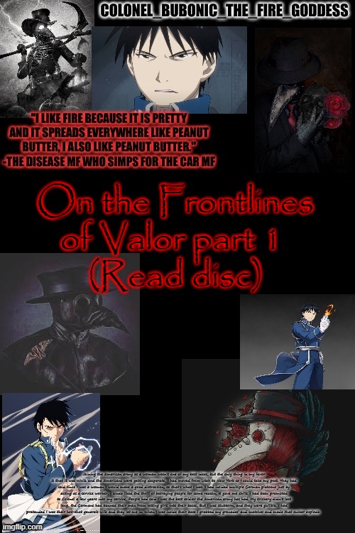 Bubonics Plague and Hydophobic dude temp (Thanks Harley) | On the Frontlines of Valor part 1 
(Read disc); Joining the American army as a woman wasn't one of my best Ideas, but the only thing in my favor is that it was WW2 and the Americans were getting desperate, I had moved from Utah to New York so I could take my post. They had said since I was a woman I would make a good distraction, so that's what I was. I had insided multiple German platoons just by acting as a service worker, I kinda liked the thrill of betraying people for some reason, It gave me chills. I had been promoted to Colonel a few years into my service, People had said I was the best soldier the American army has had. My trickery didn't last long, the Germans had banned their men from letting girls into their bases, But I was stubborn, and they were gullible. I had pretended I was their hot-shot generals wife and they let me in. When I was inside their base I grabbed my grenades' and matches and made that sucker explode. | image tagged in bubonics plague and hydophobic dude temp thanks harley | made w/ Imgflip meme maker