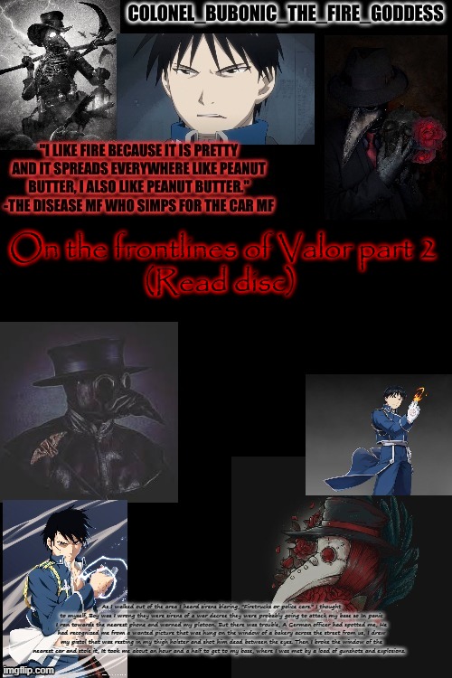 Part 2 | On the frontlines of Valor part 2
(Read disc); As I walked out of the area I heard sirens blaring, "Firetrucks or police cars." I thought to myself. Boy was I wrong they were sirens of a war decree they were probably going to attack my base so In panic I ran towards the nearest phone and warned my platoon. But there was trouble, A German officer had spotted me, He had recognized me from a wanted picture that was hung on the window of a bakery across the street from us, I drew my pistol that was resting in my thigh holster and shot him dead between the eyes. Then I broke the window of the nearest car and stole it, It took me about an hour and a half to get to my base, where I was met by a load of gunshots and explosions. | image tagged in bubonics plague and hydophobic dude temp thanks harley | made w/ Imgflip meme maker