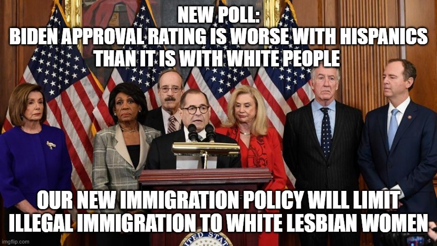 Democrats react to new poll showing Biden Approval Rating Is Worse With Hispanics Than It Is With White People | NEW POLL:
BIDEN APPROVAL RATING IS WORSE WITH HISPANICS THAN IT IS WITH WHITE PEOPLE; OUR NEW IMMIGRATION POLICY WILL LIMIT ILLEGAL IMMIGRATION TO WHITE LESBIAN WOMEN | image tagged in house democrats | made w/ Imgflip meme maker