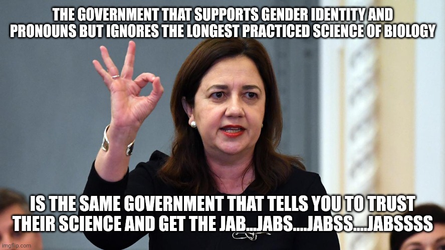 qld government | THE GOVERNMENT THAT SUPPORTS GENDER IDENTITY AND PRONOUNS BUT IGNORES THE LONGEST PRACTICED SCIENCE OF BIOLOGY; IS THE SAME GOVERNMENT THAT TELLS YOU TO TRUST THEIR SCIENCE AND GET THE JAB...JABS....JABSS....JABSSSS | image tagged in qld government | made w/ Imgflip meme maker