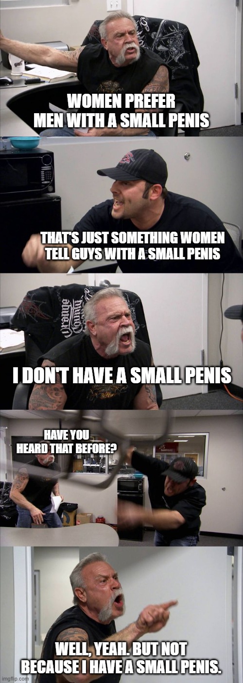 trth hrtz | WOMEN PREFER MEN WITH A SMALL PENIS; THAT'S JUST SOMETHING WOMEN TELL GUYS WITH A SMALL PENIS; I DON'T HAVE A SMALL PENIS; HAVE YOU HEARD THAT BEFORE? WELL, YEAH. BUT NOT BECAUSE I HAVE A SMALL PENIS. | image tagged in memes,american chopper argument,meme | made w/ Imgflip meme maker