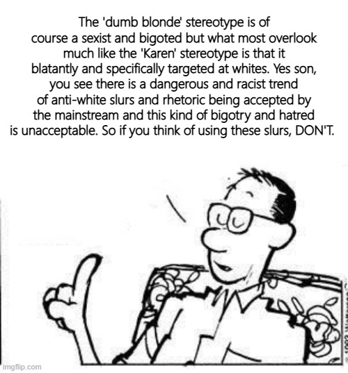 The 'dumb blonde' stereotype is of course a sexist and bigoted but what most overlook much like the 'Karen' stereotype is that it blatantly and specifically targeted at whites. Yes son, you see there is a dangerous and racist trend of anti-white slurs and rhetoric being accepted by the mainstream and this kind of bigotry and hatred is unacceptable. So if you think of using these slurs, DON'T. | image tagged in blank white template,calvin's dad | made w/ Imgflip meme maker
