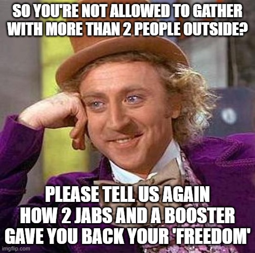 Booster freedom | SO YOU'RE NOT ALLOWED TO GATHER WITH MORE THAN 2 PEOPLE OUTSIDE? PLEASE TELL US AGAIN HOW 2 JABS AND A BOOSTER GAVE YOU BACK YOUR 'FREEDOM' | image tagged in memes,creepy condescending wonka | made w/ Imgflip meme maker