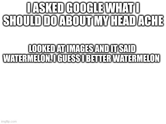 make a random word outta these letters i give eihufuigryihfeojfhugrhuofjiewuijouiuhoguwrg | I ASKED GOOGLE WHAT I SHOULD DO ABOUT MY HEAD ACHE; LOOKED AT IMAGES AND IT SAID WATERMELON. I GUESS I BETTER WATERMELON | image tagged in blank white template | made w/ Imgflip meme maker