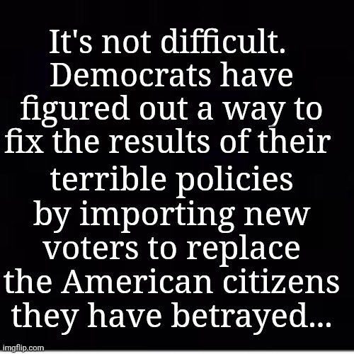 It's Not Difficult... | It's not difficult. 
Democrats have figured out a way to fix the results of their; terrible policies by importing new voters to replace the American citizens they have betrayed... | image tagged in democratic socialism,failed,policy,open borders,voter fraud | made w/ Imgflip meme maker