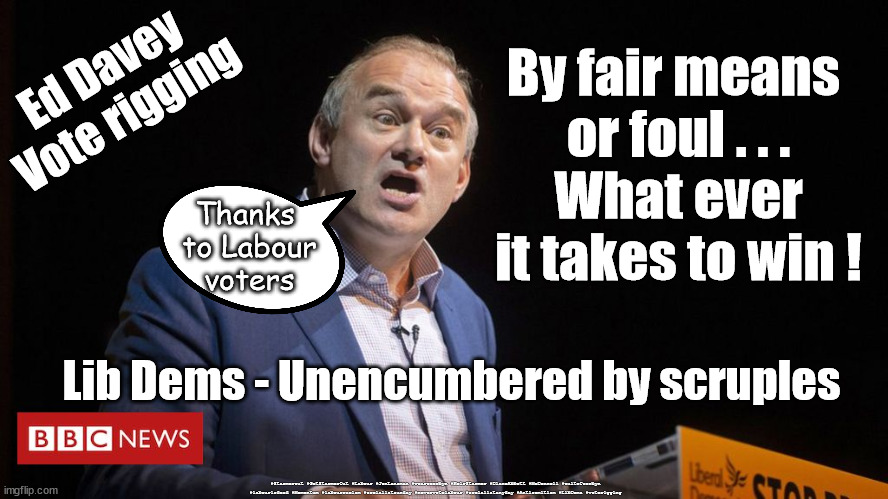 Ed Davey - Lib Dem - Vote rigging | By fair means 
or foul . . .
What ever it takes to win ! Ed Davey
Vote rigging; Thanks 
to Labour
voters; Lib Dems - Unencumbered by scruples; #Starmerout #GetStarmerOut #Labour #JonLansman #wearecorbyn #KeirStarmer #DianeAbbott #McDonnell #cultofcorbyn #labourisdead #Momentum #labourracism #socialistsunday #nevervotelabour #socialistanyday #Antisemitism #LibDems #voterigging | image tagged in ed davey,voterigging,labourisdead,stramerout,getstarmerout,cultofcorbyn | made w/ Imgflip meme maker