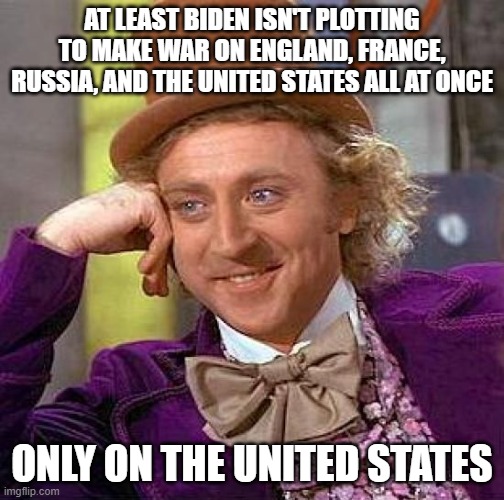 Creepy Condescending Wonka Meme | AT LEAST BIDEN ISN'T PLOTTING TO MAKE WAR ON ENGLAND, FRANCE, RUSSIA, AND THE UNITED STATES ALL AT ONCE ONLY ON THE UNITED STATES | image tagged in memes,creepy condescending wonka | made w/ Imgflip meme maker