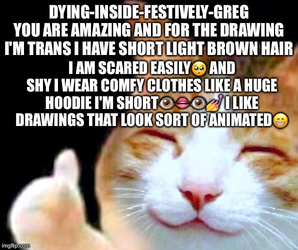 You are amazing i almost never get comments i can't comment people or respond to comments thank you | DYING-INSIDE-FESTIVELY-GREG YOU ARE AMAZING AND FOR THE DRAWING I'M TRANS I HAVE SHORT LIGHT BROWN HAIR; I AM SCARED EASILY🥺 AND SHY I WEAR COMFY CLOTHES LIKE A HUGE HOODIE I'M SHORT👁👄👁💅 I LIKE DRAWINGS THAT LOOK SORT OF ANIMATED😁 | image tagged in happy thumbs up cat | made w/ Imgflip meme maker