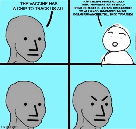 NPC Meme | I CAN’T BELIEVE PEOPLE ACTUALLY THINK THE POWERS THAT BE WOULD SPEND THE MONEY TO CHIP AND TRACK US WHEN WE WILL GLADLY AND EAGERLY PAY TOP DOLLAR PLUS A MONTHLY BILL TO DO IT FOR THEM; THE VACCINE HAS A CHIP TO TRACK US ALL | image tagged in npc meme | made w/ Imgflip meme maker