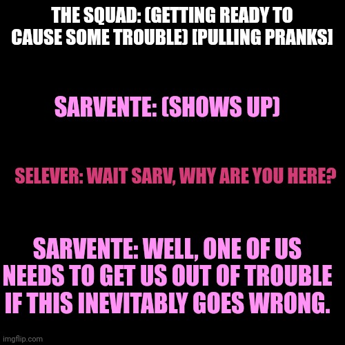 BT!Squad Getting Ready to Pull Pranks Be Like: | THE SQUAD: (GETTING READY TO CAUSE SOME TROUBLE) [PULLING PRANKS]; SARVENTE: (SHOWS UP); SELEVER: WAIT SARV, WHY ARE YOU HERE? SARVENTE: WELL, ONE OF US NEEDS TO GET US OUT OF TROUBLE IF THIS INEVITABLY GOES WRONG. | image tagged in pranks | made w/ Imgflip meme maker