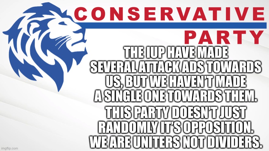 And no this isn’t attacking the IUP. It’s an ad explaining our values and why to vote for us. We don’t lash out for no reason. | THE IUP HAVE MADE SEVERAL ATTACK ADS TOWARDS US, BUT WE HAVEN’T MADE A SINGLE ONE TOWARDS THEM. THIS PARTY DOESN’T JUST RANDOMLY IT’S OPPOSITION. WE ARE UNITERS NOT DIVIDERS. | image tagged in conservative party of imgflip,ig for prez,pollard for vp,wubbzy for hoc,fak for hos,make imgflip great again | made w/ Imgflip meme maker