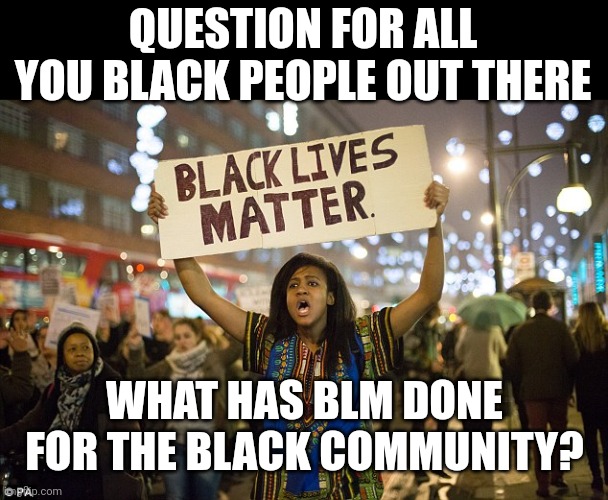 Other than riot, steal your money, destroy cities, what have they done for you and the black community? | QUESTION FOR ALL YOU BLACK PEOPLE OUT THERE; WHAT HAS BLM DONE FOR THE BLACK COMMUNITY? | image tagged in black lies matter | made w/ Imgflip meme maker