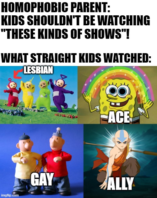 Straight kids watched these and still ended up straight. Still think it's a choice? | HOMOPHOBIC PARENT: KIDS SHOULDN'T BE WATCHING "THESE KINDS OF SHOWS"! WHAT STRAIGHT KIDS WATCHED:; LESBIAN; ACE; GAY; ALLY | image tagged in teletubbies,memes,imagination spongebob,moving hearts,cartoon | made w/ Imgflip meme maker