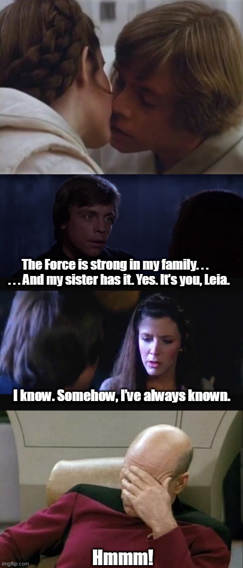 SW Awkwaaard! | The Force is strong in my family. . .    . . . And my sister has it. Yes. It’s you, Leia. I know. Somehow, I’ve always known. Hmmm! | image tagged in luke and leia,luke and leia - you are my sister,captain picard facepalm,parody,crossover | made w/ Imgflip meme maker