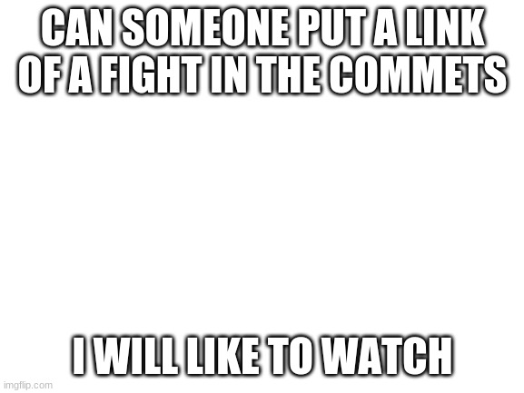 plz | CAN SOMEONE PUT A LINK OF A FIGHT IN THE COMMETS; I WILL LIKE TO WATCH | image tagged in blank white template,fight | made w/ Imgflip meme maker