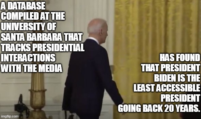 Given how the Press carries the Democrat Party's water, this shows just how bad Biden really is. |  A DATABASE COMPILED AT THE UNIVERSITY OF SANTA BARBARA THAT TRACKS PRESIDENTIAL 
INTERACTIONS 
WITH THE MEDIA; HAS FOUND THAT PRESIDENT BIDEN IS THE LEAST ACCESSIBLE PRESIDENT GOING BACK 20 YEARS. | image tagged in election fraud,democrat,joe biden,cnn fake news,abortion is murder | made w/ Imgflip meme maker