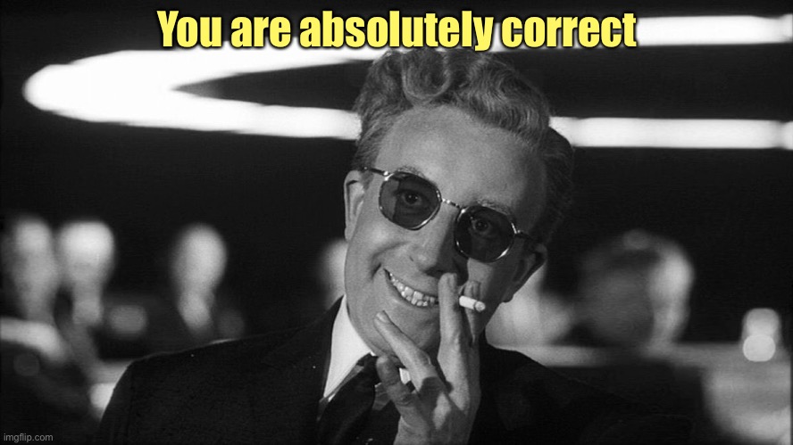 Doctor Strangelove says... | You are absolutely correct | image tagged in doctor strangelove says | made w/ Imgflip meme maker