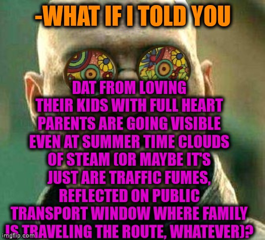 -You could to see, just seat near. |  DAT FROM LOVING THEIR KIDS WITH FULL HEART PARENTS ARE GOING VISIBLE EVEN AT SUMMER TIME CLOUDS OF STEAM (OR MAYBE IT'S JUST ARE TRAFFIC FUMES, REFLECTED ON PUBLIC TRANSPORT WINDOW WHERE FAMILY IS TRAVELING THE ROUTE, WHATEVER)? -WHAT IF I TOLD YOU | image tagged in acid kicks in morpheus,family guy,public transport,steampunk,heartless,what if i told you | made w/ Imgflip meme maker